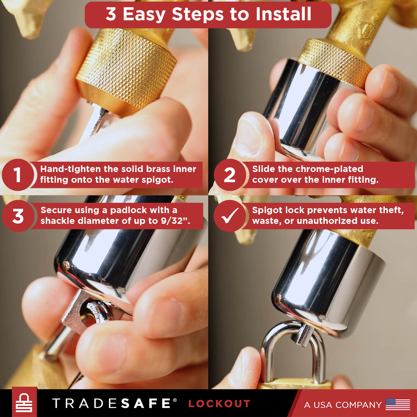 3 easy steps to install tradesafe water spigot lock: hand-tighten solid brass fitting, slide chrome-plated cover, secure with padlock.